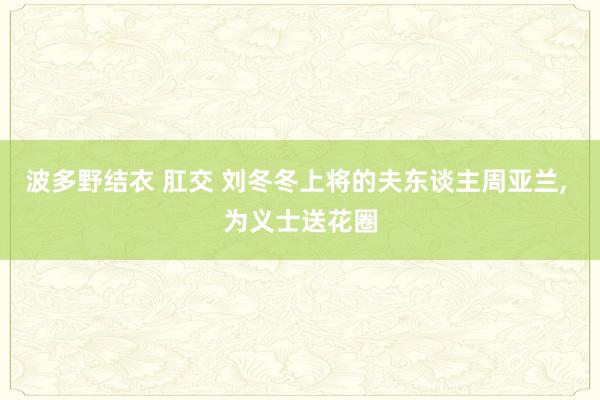 波多野结衣 肛交 刘冬冬上将的夫东谈主周亚兰， 为义士送花圈