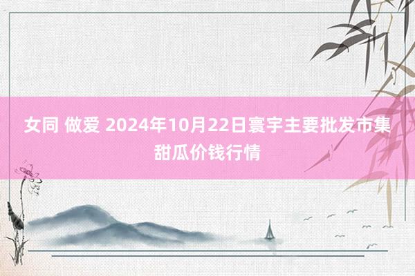 女同 做爱 2024年10月22日寰宇主要批发市集甜瓜价钱行情