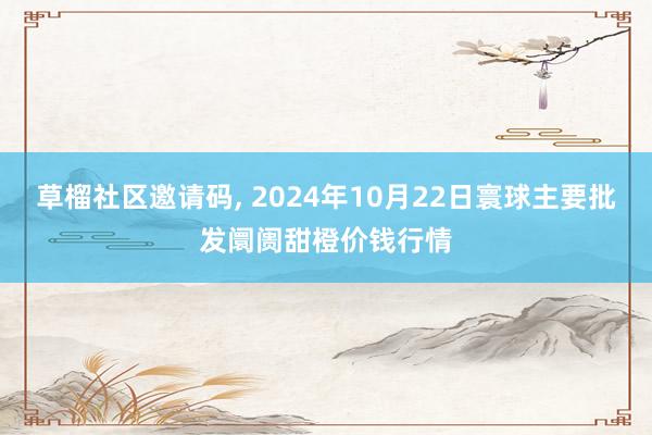 草榴社区邀请码， 2024年10月22日寰球主要批发阛阓甜橙价钱行情