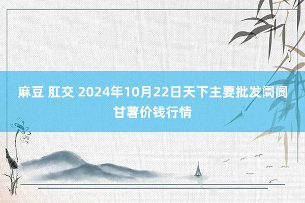 麻豆 肛交 2024年10月22日天下主要批发阛阓甘薯价钱行情