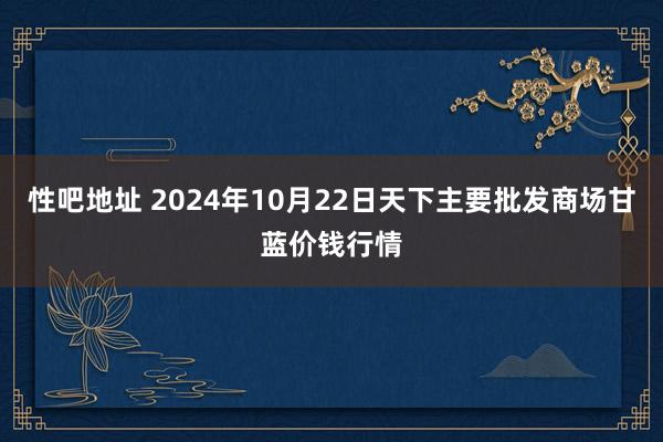 性吧地址 2024年10月22日天下主要批发商场甘蓝价钱行情