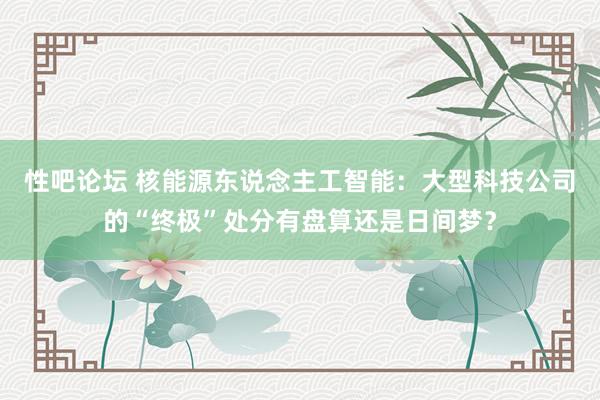 性吧论坛 核能源东说念主工智能：大型科技公司的“终极”处分有盘算还是日间梦？