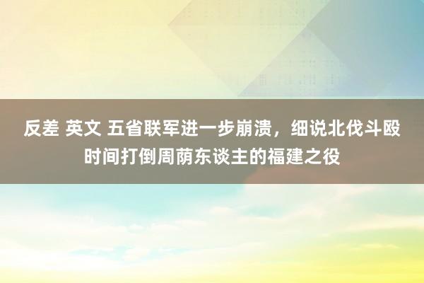 反差 英文 五省联军进一步崩溃，细说北伐斗殴时间打倒周荫东谈主的福建之役