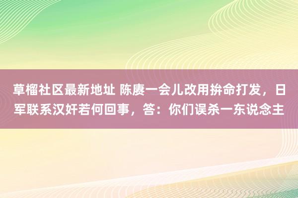 草榴社区最新地址 陈赓一会儿改用拚命打发，日军联系汉奸若何回事，答：你们误杀一东说念主