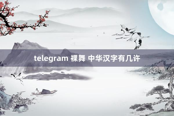 telegram 裸舞 中华汉字有几许