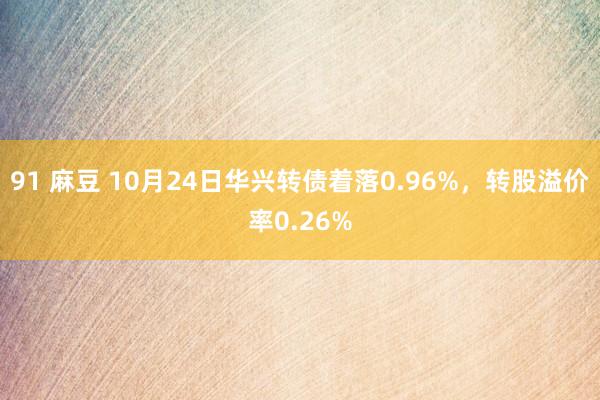 91 麻豆 10月24日华兴转债着落0.96%，转股溢价率0.26%