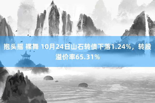 抱头摇 裸舞 10月24日山石转债下落1.24%，转股溢价率65.31%