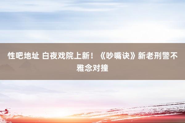 性吧地址 白夜戏院上新！《吵嘴诀》新老刑警不雅念对撞