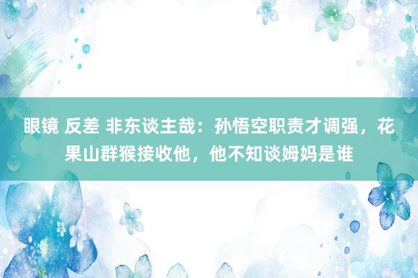 眼镜 反差 非东谈主哉：孙悟空职责才调强，花果山群猴接收他，他不知谈姆妈是谁