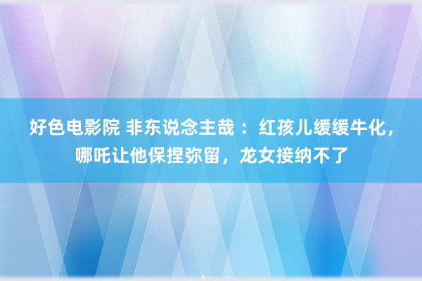 好色电影院 非东说念主哉 ：红孩儿缓缓牛化，哪吒让他保捏弥留，龙女接纳不了