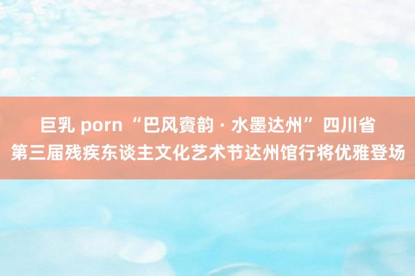 巨乳 porn “巴风賨韵 · 水墨达州” 四川省第三届残疾东谈主文化艺术节达州馆行将优雅登场