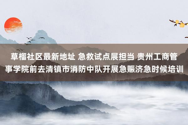 草榴社区最新地址 急救试点展担当 贵州工商管事学院前去清镇市消防中队开展急赈济急时候培训