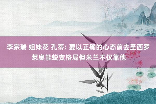 李宗瑞 姐妹花 孔蒂: 要以正确的心态前去圣西罗 莱奥能蜕变格局但米兰不仅靠他