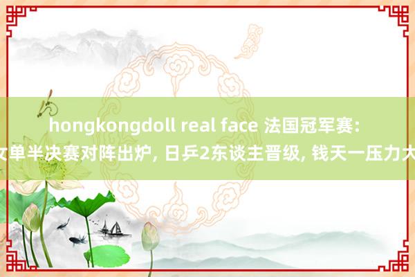 hongkongdoll real face 法国冠军赛: 女单半决赛对阵出炉， 日乒2东谈主晋级， 钱天一压力大!