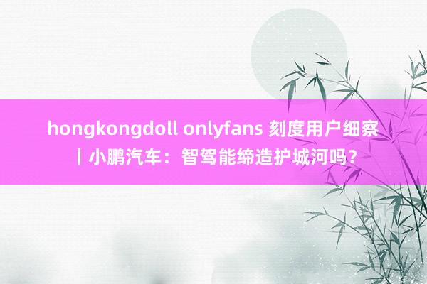 hongkongdoll onlyfans 刻度用户细察丨小鹏汽车：智驾能缔造护城河吗？