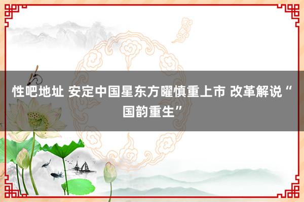 性吧地址 安定中国星东方曜慎重上市 改革解说“国韵重生”