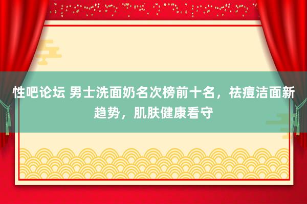 性吧论坛 男士洗面奶名次榜前十名，祛痘洁面新趋势，肌肤健康看守