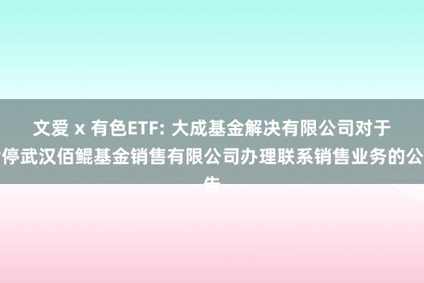 文爱 x 有色ETF: 大成基金解决有限公司对于暂停武汉佰鲲基金销售有限公司办理联系销售业务的公告