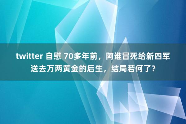 twitter 自慰 70多年前，阿谁冒死给新四军送去万两黄金的后生，结局若何了？