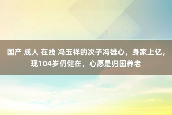 国产 成人 在线 冯玉祥的次子冯雄心，身家上亿，现104岁仍健在，心愿是归国养老