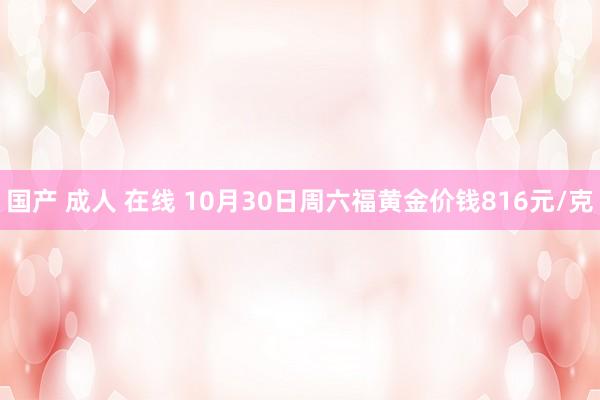 国产 成人 在线 10月30日周六福黄金价钱816元/克