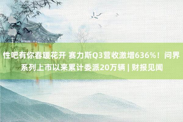 性吧有你春暖花开 赛力斯Q3营收激增636%！问界系列上市以来累计委派20万辆 | 财报见闻