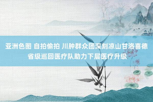 亚洲色图 自拍偷拍 川肿群众团深刻凉山甘洛喜德 省级巡回医疗队助力下层医疗升级