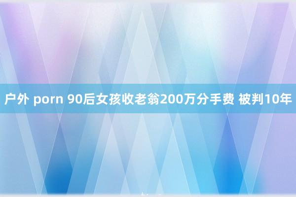 户外 porn 90后女孩收老翁200万分手费 被判10年