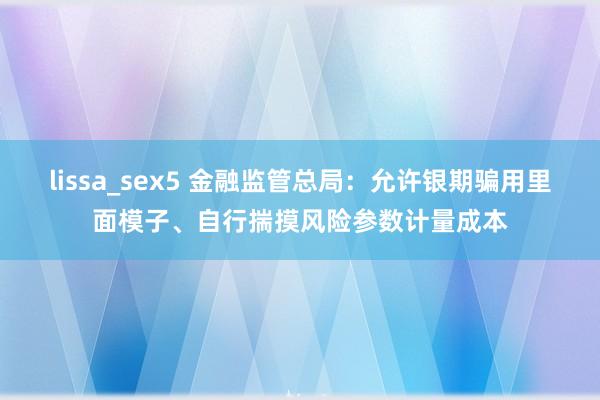 lissa_sex5 金融监管总局：允许银期骗用里面模子、自行揣摸风险参数计量成本