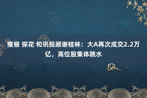 瘦猴 探花 和讯投顾谢桂林：大A再次成交2.2万亿，高位股集体跳水