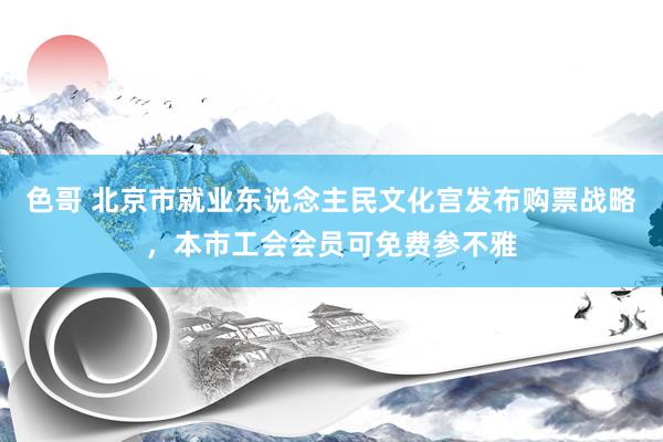 色哥 北京市就业东说念主民文化宫发布购票战略，本市工会会员可免费参不雅