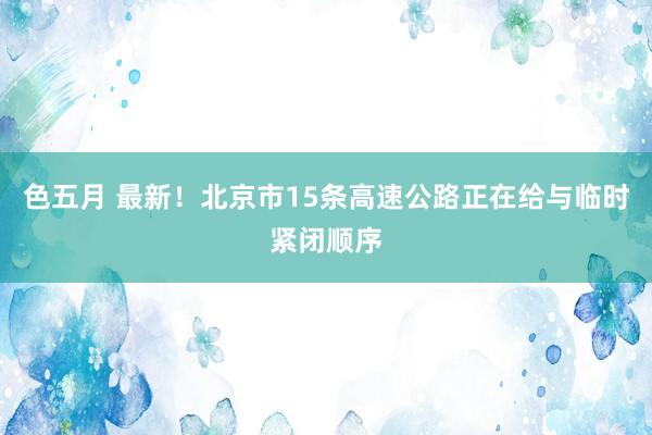 色五月 最新！北京市15条高速公路正在给与临时紧闭顺序