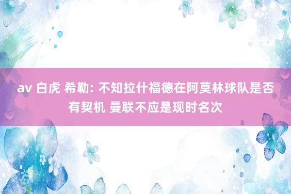 av 白虎 希勒: 不知拉什福德在阿莫林球队是否有契机 曼联不应是现时名次