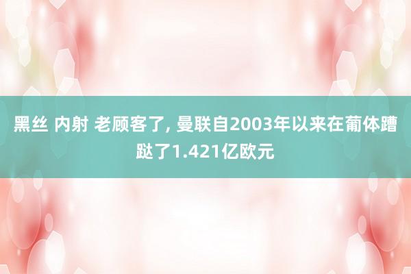 黑丝 内射 老顾客了， 曼联自2003年以来在葡体蹧跶了1.421亿欧元