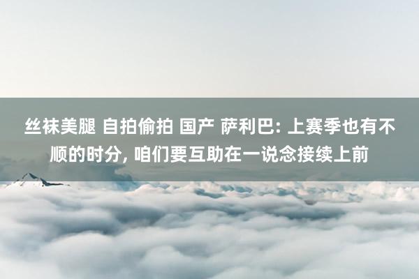 丝袜美腿 自拍偷拍 国产 萨利巴: 上赛季也有不顺的时分， 咱们要互助在一说念接续上前