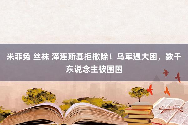 米菲兔 丝袜 泽连斯基拒撤除！乌军遇大困，数千东说念主被围困