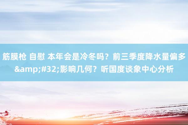 筋膜枪 自慰 本年会是冷冬吗？前三季度降水量偏多&#32;影响几何？听国度谈象中心分析