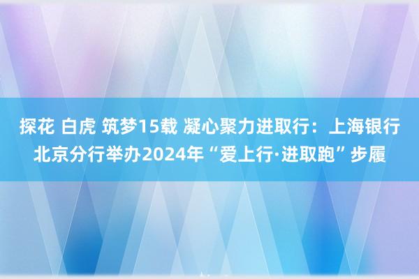 探花 白虎 筑梦15载 凝心聚力进取行：上海银行北京分行举办2024年“爱上行·进取跑”步履