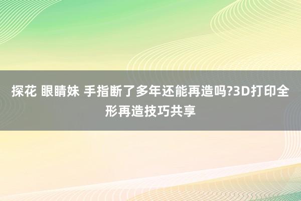 探花 眼睛妹 手指断了多年还能再造吗?3D打印全形再造技巧共享