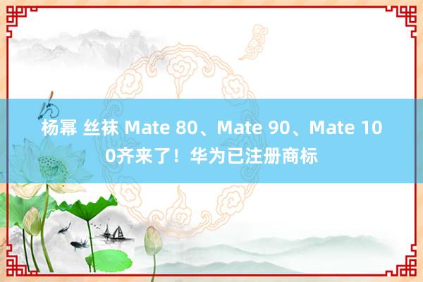 杨幂 丝袜 Mate 80、Mate 90、Mate 100齐来了！华为已注册商标