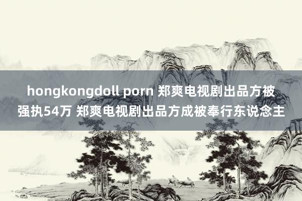 hongkongdoll porn 郑爽电视剧出品方被强执54万 郑爽电视剧出品方成被奉行东说念主