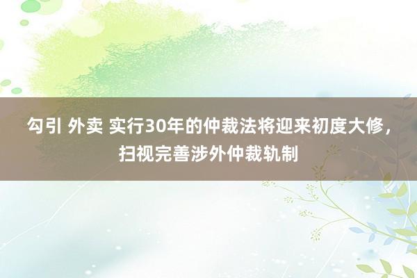 勾引 外卖 实行30年的仲裁法将迎来初度大修，扫视完善涉外仲裁轨制