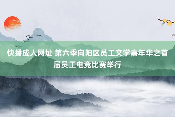 快播成人网址 第六季向阳区员工文学嘉年华之首届员工电竞比赛举行