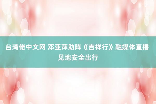 台湾佬中文网 邓亚萍助阵《吉祥行》融媒体直播 见地安全出行