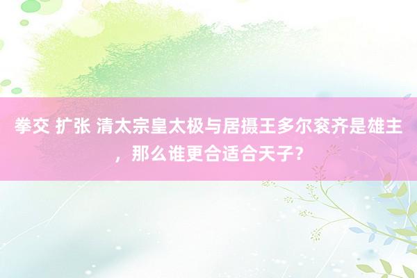 拳交 扩张 清太宗皇太极与居摄王多尔衮齐是雄主，那么谁更合适合天子？