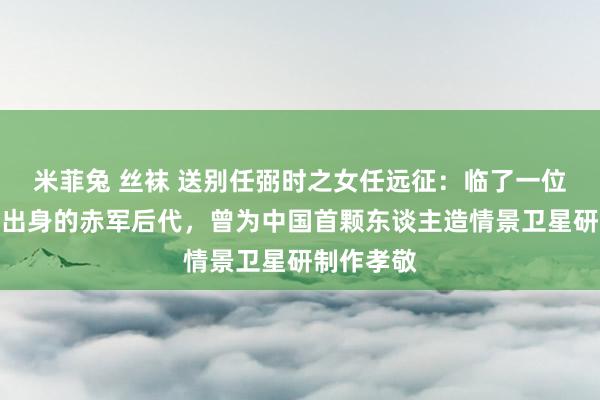 米菲兔 丝袜 送别任弼时之女任远征：临了一位长征程中出身的赤军后代，曾为中国首颗东谈主造情景卫星研制作孝敬