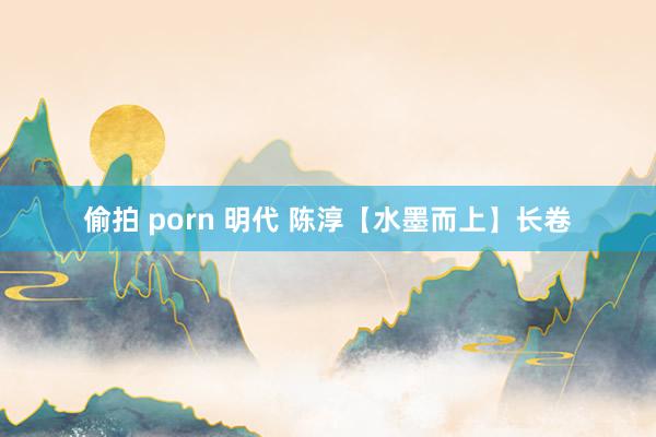 偷拍 porn 明代 陈淳【水墨而上】长卷