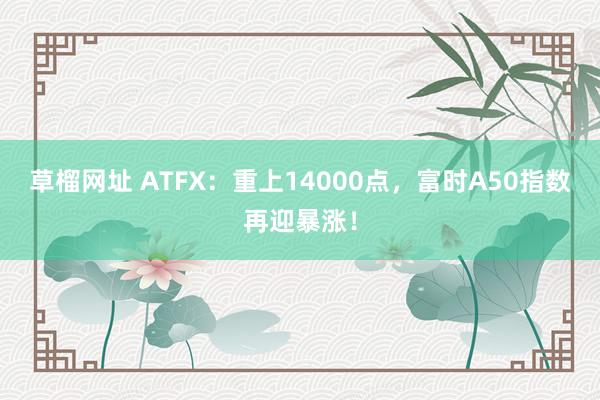 草榴网址 ATFX：重上14000点，富时A50指数再迎暴涨！