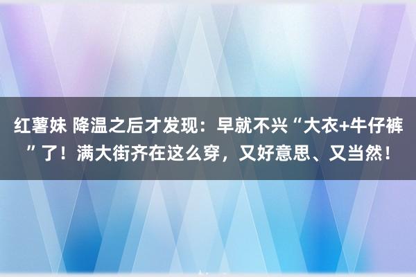 红薯妹 降温之后才发现：早就不兴“大衣+牛仔裤”了！满大街齐在这么穿，又好意思、又当然！