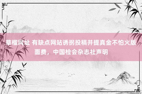 草榴网址 有缺点网站诱拐投稿并提真金不怕火版面费，中国检会杂志社声明